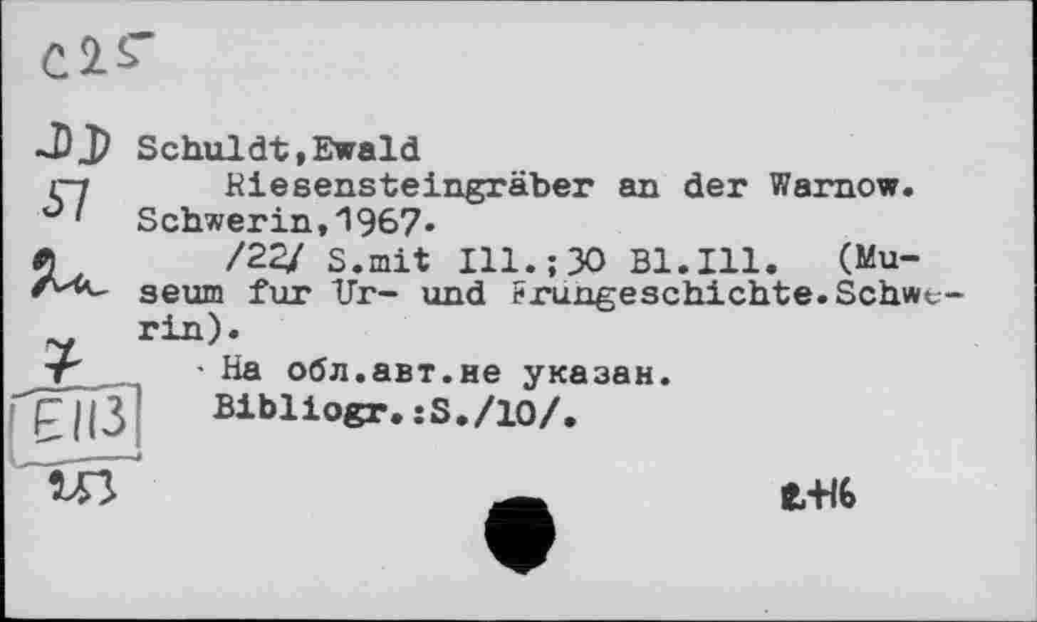 ﻿Schuldt,Ewald
Riesensteingräber an der Warnow. Schwerin,'! 967«
/22/ s.mit Ill.;30 Bl.Ill. (Museum fur Ur- und Frungeschichte.Schwv-
' На обл.авт.не указан Bibliogr.:8./10/.
